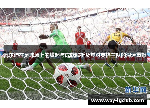 瓦尔迪在足球场上的崛起与成就解析及其对英格兰队的深远贡献 瓦尔迪在足球场上的崛起与成就解析及其对英格兰队的深远贡献