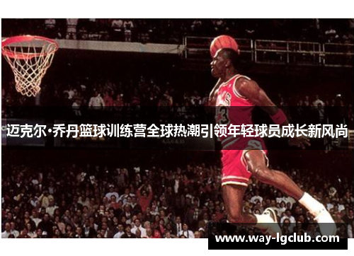 迈克尔·乔丹篮球训练营全球热潮引领年轻球员成长新风尚 迈克尔·乔丹篮球训练营全球热潮引领年轻球员成长新风尚
