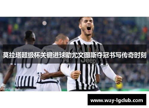 莫拉塔超级杯关键进球助尤文图斯夺冠书写传奇时刻