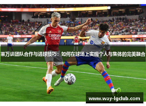 莱万谈团队合作与进球技巧：如何在球场上实现个人与集体的完美融合