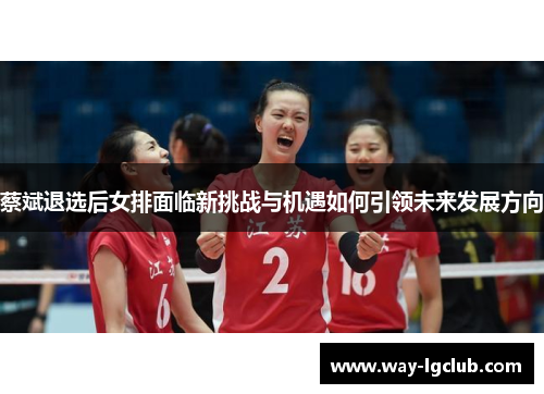 蔡斌退选后女排面临新挑战与机遇如何引领未来发展方向 蔡斌退选后女排面临新挑战与机遇如何引领未来发展方向