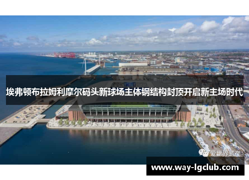 埃弗顿布拉姆利摩尔码头新球场主体钢结构封顶开启新主场时代