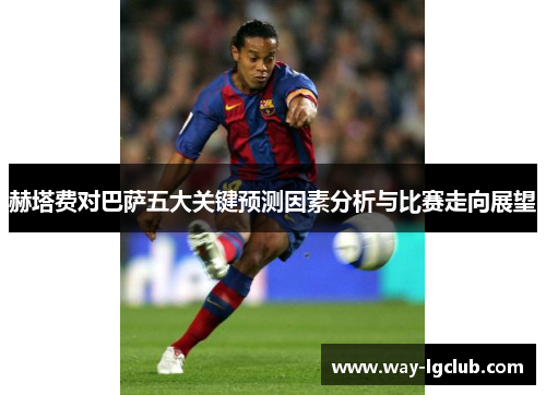 赫塔费对巴萨五大关键预测因素分析与比赛走向展望
