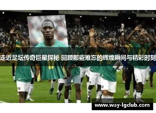 走近足坛传奇巨星探秘 回顾那些难忘的辉煌瞬间与精彩时刻
