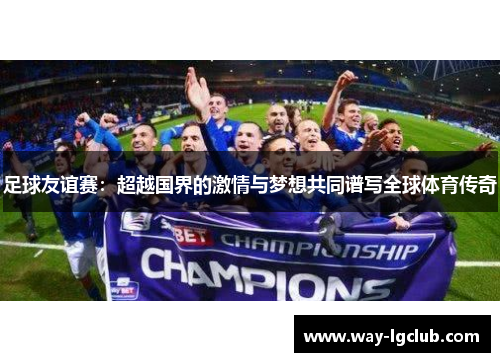 足球友谊赛：超越国界的激情与梦想共同谱写全球体育传奇