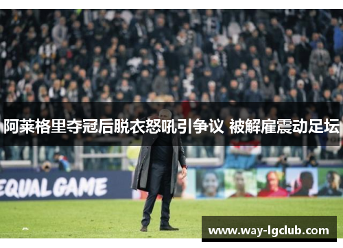 阿莱格里夺冠后脱衣怒吼引争议 被解雇震动足坛