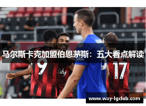 马尔斯卡克加盟伯恩茅斯:五大看点解读 马尔斯卡克加盟伯恩茅斯:五大看点解读