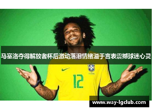 马塞洛夺得解放者杯后激动落泪情绪溢于言表震撼球迷心灵 马塞洛夺得解放者杯后激动落泪情绪溢于言表震撼球迷心灵