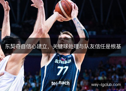 东契奇自信心建立,关键球处理与队友信任是根基 东契奇自信心建立,关键球处理与队友信任是根基